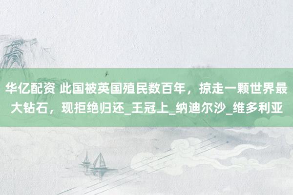 华亿配资 此国被英国殖民数百年，掠走一颗世界最大钻石，现拒绝归还_王冠上_纳迪尔沙_维多利亚