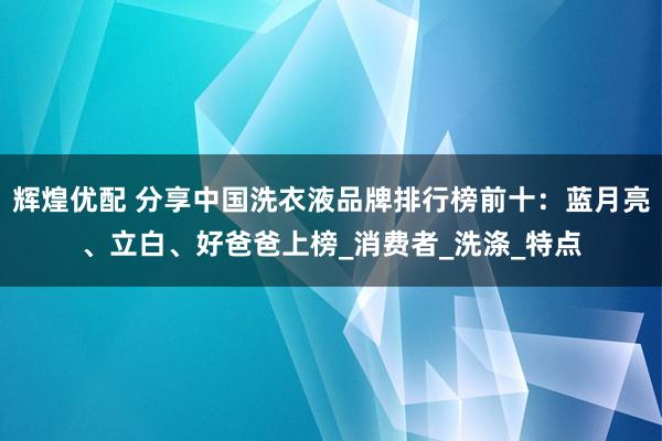 辉煌优配 分享中国洗衣液品牌排行榜前十：蓝月亮、立白、好爸爸上榜_消费者_洗涤_特点