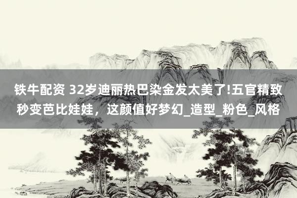 铁牛配资 32岁迪丽热巴染金发太美了!五官精致秒变芭比娃娃，这颜值好梦幻_造型_粉色_风格