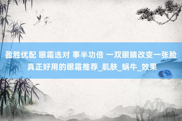 盈胜优配 眼霜选对 事半功倍 一双眼睛改变一张脸 真正好用的眼霜推荐_肌肤_蜗牛_效果