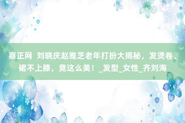 嘉正网  刘晓庆赵雅芝老年打扮大揭秘，发烫卷、裙不上膝，竟这么美！_发型_女性_齐刘海