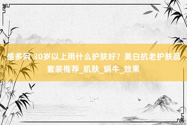 盛多网 30岁以上用什么护肤好？美白抗老护肤品套装推荐_肌肤_蜗牛_效果