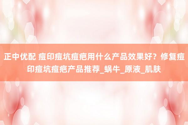 正中优配 痘印痘坑痘疤用什么产品效果好？修复痘印痘坑痘疤产品推荐_蜗牛_原液_肌肤