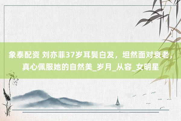 象泰配资 刘亦菲37岁耳鬓白发，坦然面对衰老，真心佩服她的自然美_岁月_从容_女明星