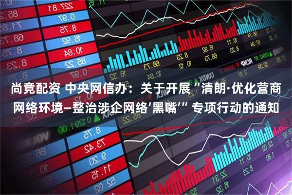 尚竞配资 中央网信办：关于开展“清朗·优化营商网络环境—整治涉企网络‘黑嘴’”专项行动的通知