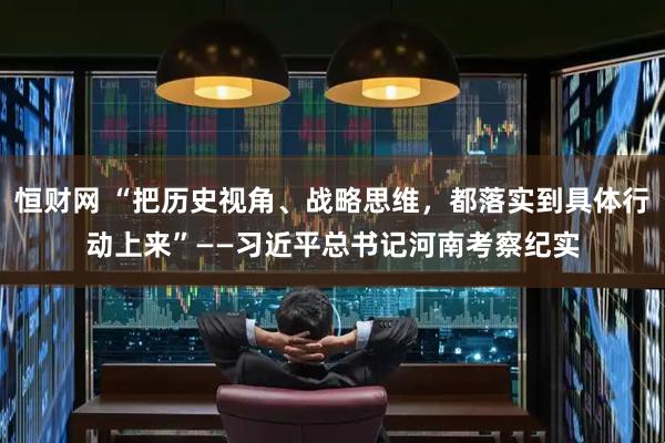 恒财网 “把历史视角、战略思维，都落实到具体行动上来”——习近平总书记河南考察纪实