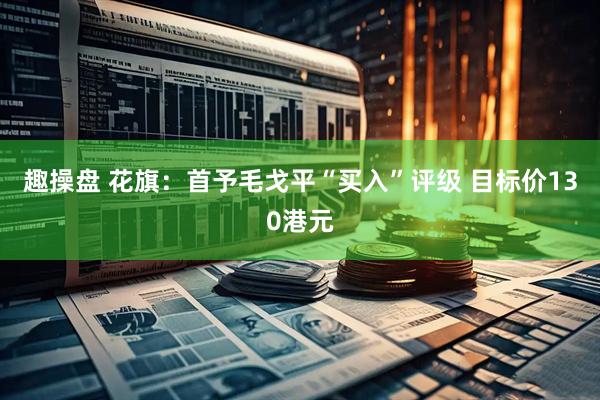 趣操盘 花旗：首予毛戈平“买入”评级 目标价130港元