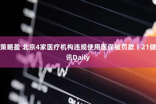 策略盈 北京4家医疗机构违规使用医保被罚款丨21健讯Daily