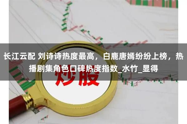 长江云配 刘诗诗热度最高，白鹿唐嫣纷纷上榜，热播剧集角色口碑热度指数_水竹_显得