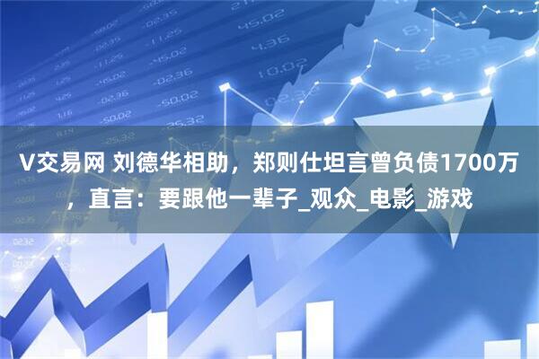 V交易网 刘德华相助，郑则仕坦言曾负债1700万，直言：要跟他一辈子_观众_电影_游戏