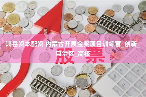 鸿岳资本配资 内蒙古开展金奖项目训练营_创新_自治区_高校