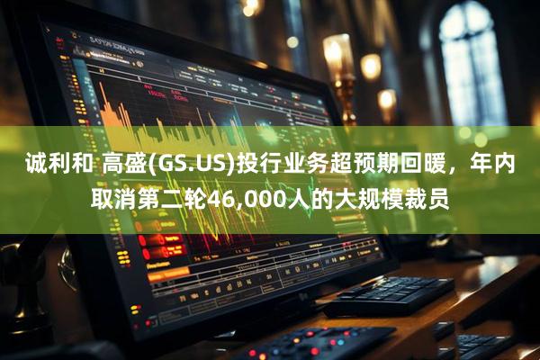 诚利和 高盛(GS.US)投行业务超预期回暖，年内取消第二轮46,000人的大规模裁员