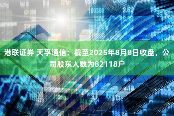 港联证券 天孚通信：截至2025年8月8日收盘，公司股东人数为82118户