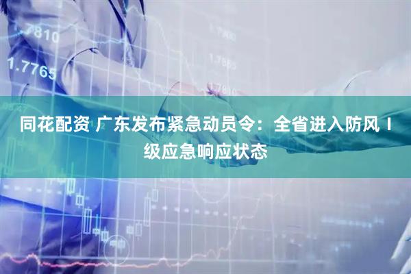 同花配资 广东发布紧急动员令：全省进入防风Ⅰ级应急响应状态