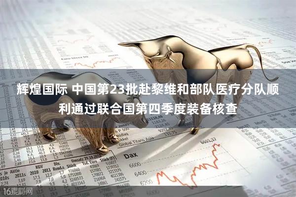 辉煌国际 中国第23批赴黎维和部队医疗分队顺利通过联合国第四季度装备核查