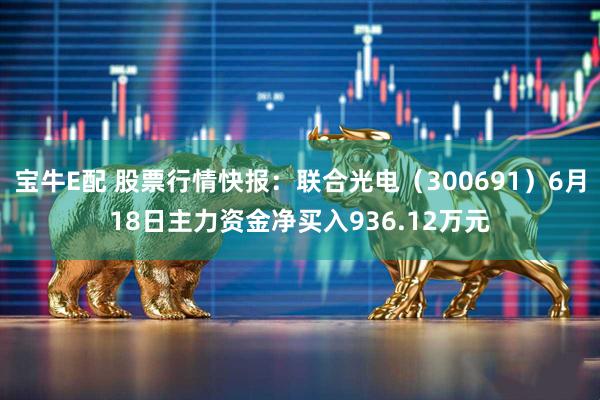 宝牛E配 股票行情快报:联合光电(300691)6月18日主力资金净买入936.12万元