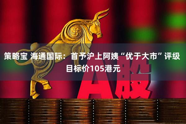 策略宝 海通国际：首予沪上阿姨“优于大市”评级 目标价105港元