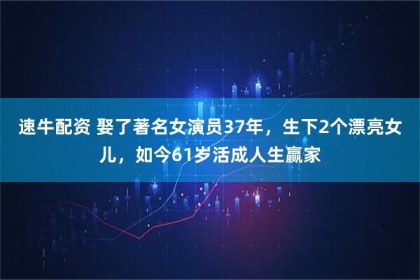 速牛配资 娶了著名女演员37年，生下2个漂亮女儿，如今61岁活成人生赢家