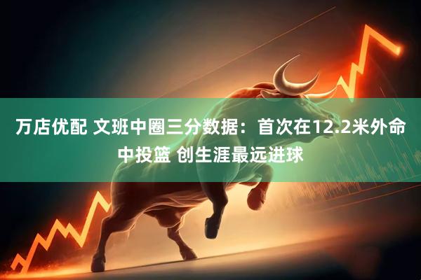 万店优配 文班中圈三分数据：首次在12.2米外命中投篮 创生涯最远进球