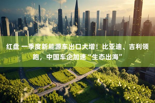 红盘 一季度新能源车出口大增!比亚迪、吉利领跑,中国车企加速“生态出海”