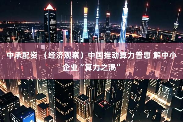 中承配资 （经济观察）中国推动算力普惠 解中小企业“算力之渴”